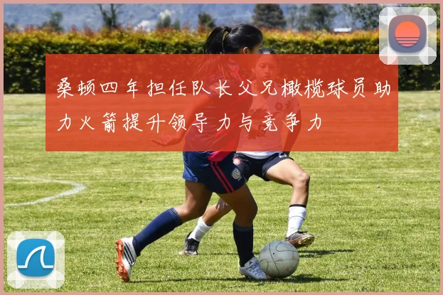 桑顿四年担任队长父兄橄榄球员助力火箭提升领导力与竞争力