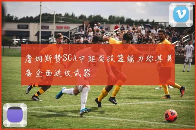 詹姆斯赞SGA中距离投篮能力称其具备全面进攻武器