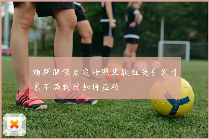 赖斯晒伤后定妆照皮肤红亮引发母亲不满我该如何应对