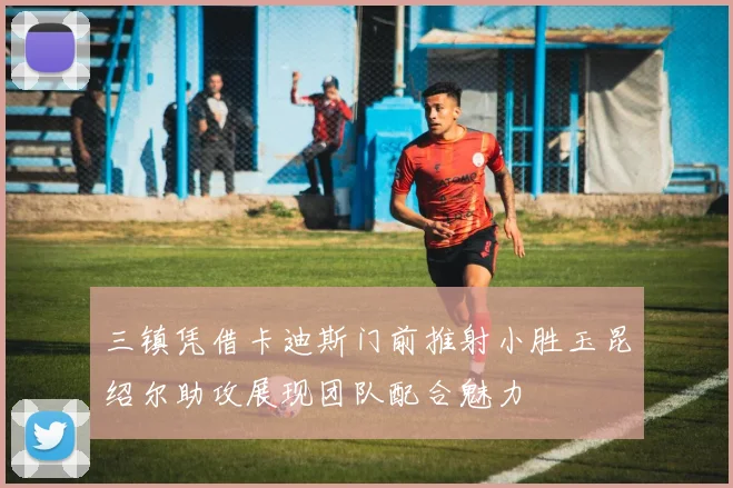 三镇凭借卡迪斯门前推射小胜玉昆绍尔助攻展现团队配合魅力
