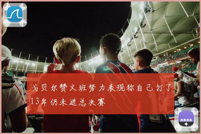 戈贝尔赞文班努力表现称自己打了13年仍未进总决赛