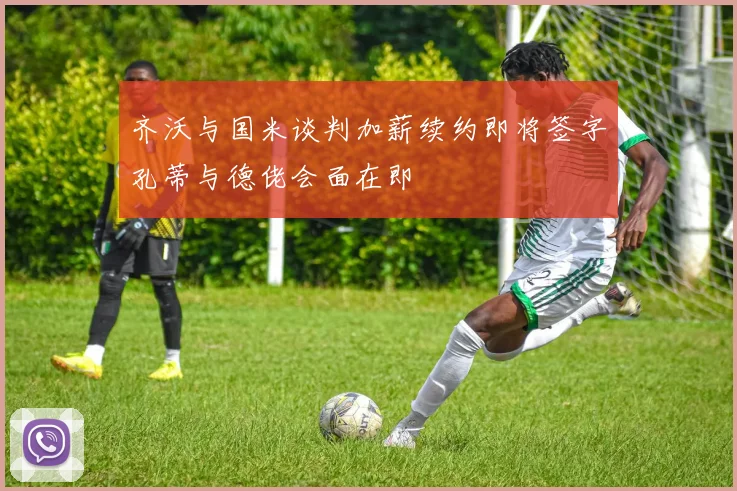 齐沃与国米谈判加薪续约即将签字孔蒂与德佬会面在即