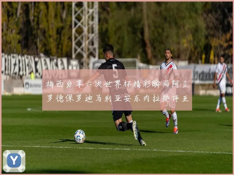梅西分享六次世界杯精彩瞬间阿圭罗德保罗迪马利亚安东内拉热评互动