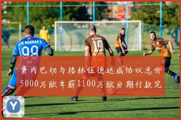 费内巴切与格林伍德达成协议总价5000万欧年薪1100万欧分期付款完成交易