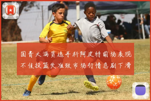 国青大满贯选手科阿皮特前场表现不佳投篮失准致市场行情急剧下滑
