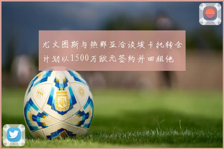 尤文图斯与热那亚洽谈埃卡托转会计划以1500万欧元签约并回租他