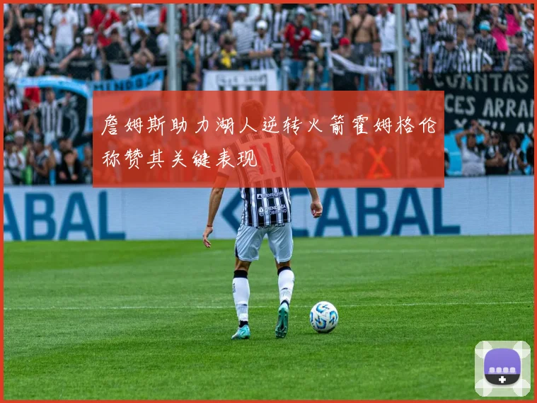 詹姆斯助力湖人逆转火箭霍姆格伦称赞其关键表现