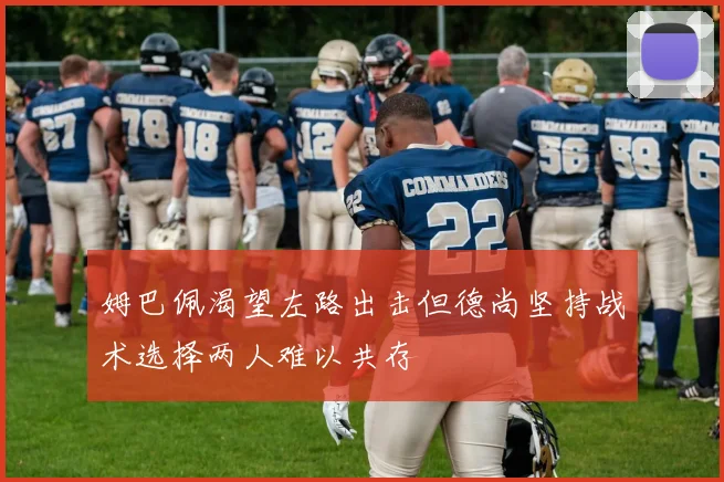 姆巴佩渴望左路出击但德尚坚持战术选择两人难以共存