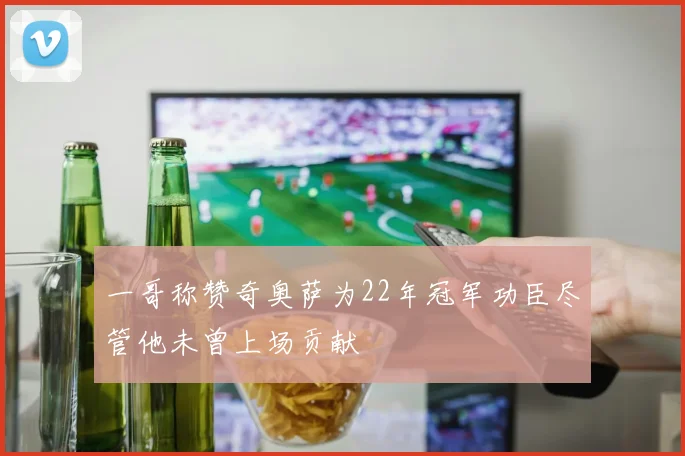 一哥称赞奇奥萨为22年冠军功臣尽管他未曾上场贡献