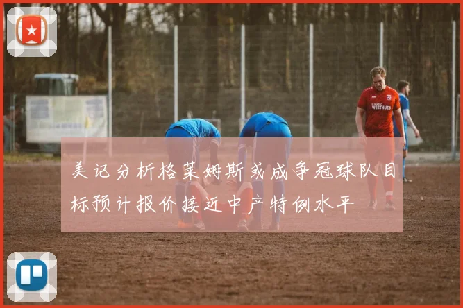 美记分析格莱姆斯或成争冠球队目标预计报价接近中产特例水平